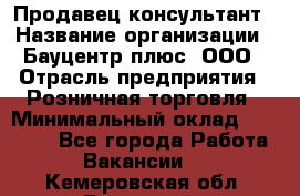 Продавец-консультант › Название организации ­ Бауцентр плюс, ООО › Отрасль предприятия ­ Розничная торговля › Минимальный оклад ­ 22 500 - Все города Работа » Вакансии   . Кемеровская обл.,Гурьевск г.